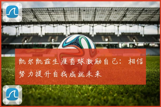 凯尔凯兹生涯首球激励自己：相信努力提升自我成就未来