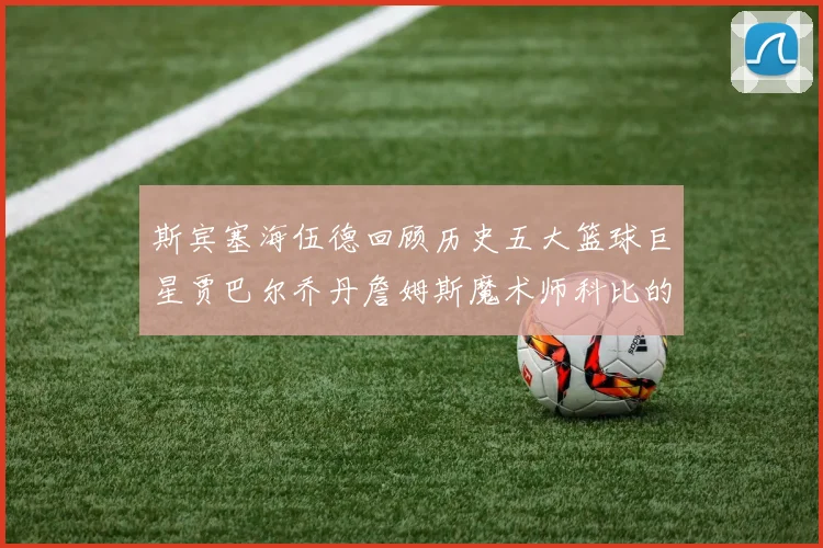 斯宾塞海伍德回顾历史五大篮球巨星贾巴尔乔丹詹姆斯魔术师科比的辉煌成就