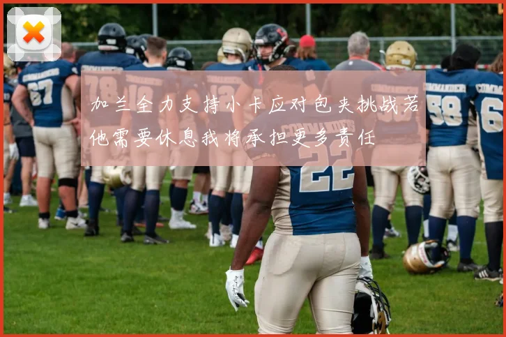 加兰全力支持小卡应对包夹挑战若他需要休息我将承担更多责任