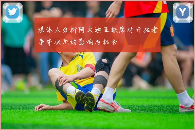 媒体人分析阿夫迪亚缺席对开拓者争夺状元的影响与机会