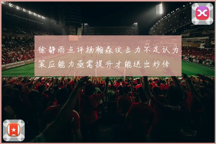 徐静雨点评杨瀚森攻击力不足认为策应能力亟需提升才能送出妙传