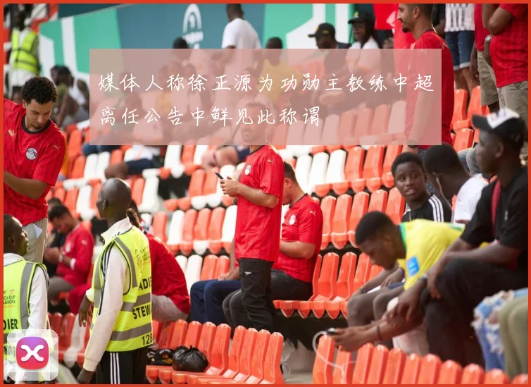 媒体人称徐正源为功勋主教练中超离任公告中鲜见此称谓