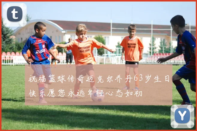 祝福篮球传奇迈克尔乔丹63岁生日快乐愿您永远年轻心态如初