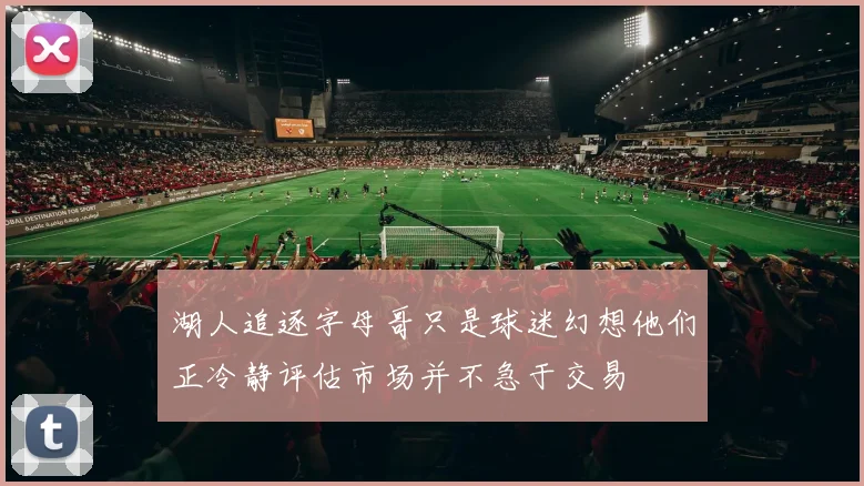 湖人追逐字母哥只是球迷幻想他们正冷静评估市场并不急于交易