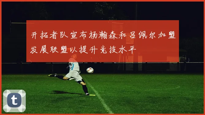 开拓者队宣布杨瀚森和吕佩尔加盟发展联盟以提升竞技水平
