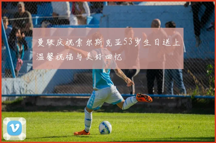 曼联庆祝索尔斯克亚53岁生日送上温馨祝福与美好回忆