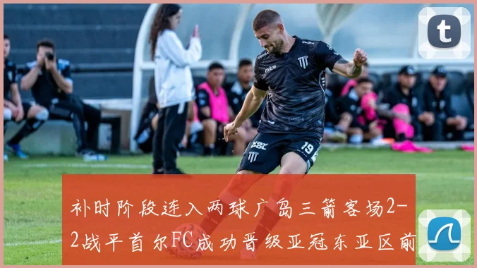 补时阶段连入两球广岛三箭客场2-2战平首尔FC成功晋级亚冠东亚区前四