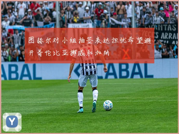 图赫尔对小组抽签表达担忧希望避开哥伦比亚挪威和加纳