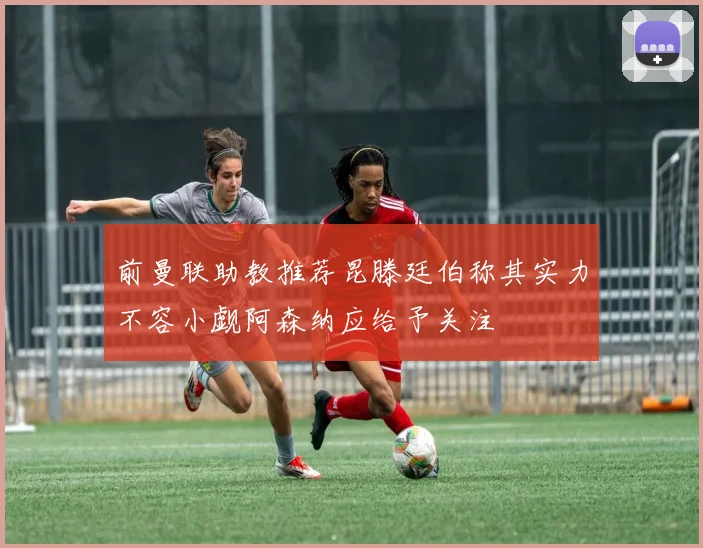 前曼联助教推荐昆滕廷伯称其实力不容小觑阿森纳应给予关注