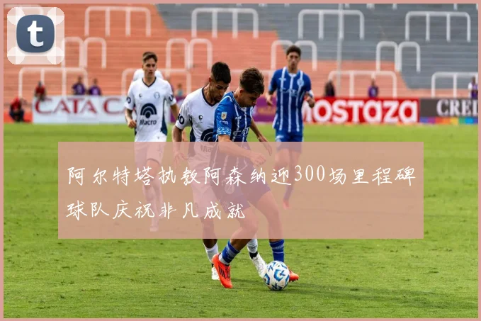 阿尔特塔执教阿森纳迎300场里程碑球队庆祝非凡成就