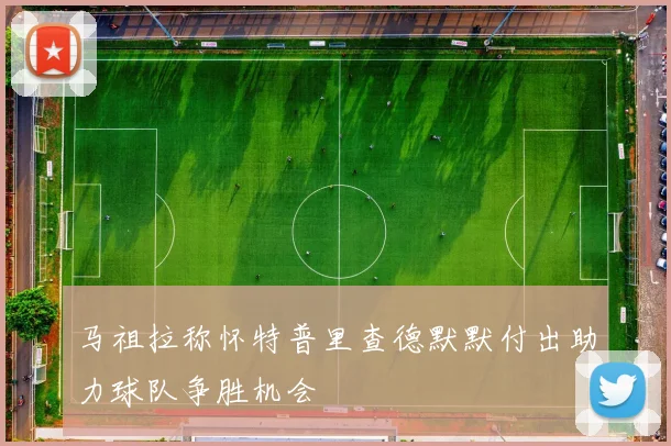 马祖拉称怀特普里查德默默付出助力球队争胜机会