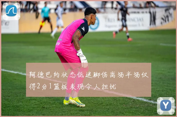 阿德巴约状态低迷脚伤离场半场仅得2分1篮板表现令人担忧