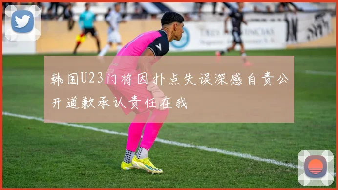 韩国U23门将因扑点失误深感自责公开道歉承认责任在我