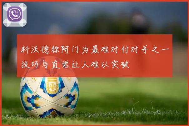 科沃德称阿门为最难对付对手之一技巧与直觉让人难以突破