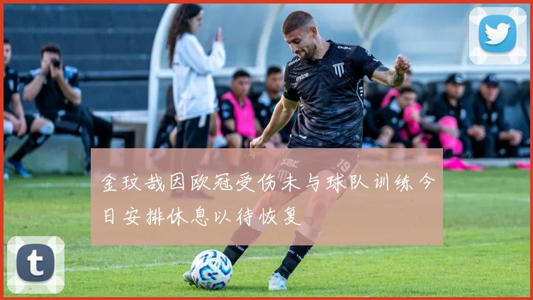 金玟哉因欧冠受伤未与球队训练今日安排休息以待恢复
