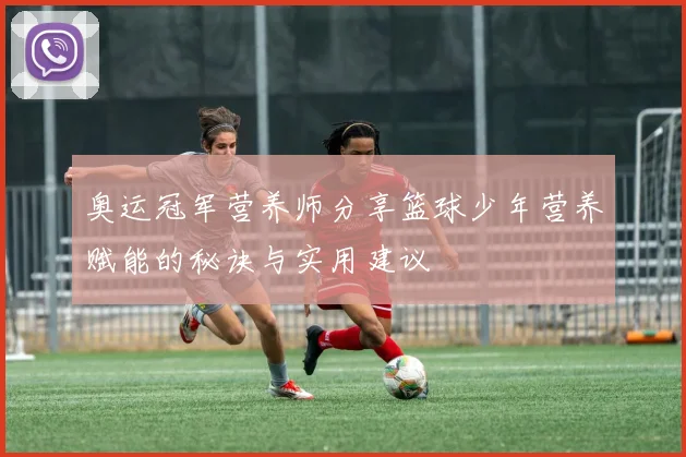 奥运冠军营养师分享篮球少年营养赋能的秘诀与实用建议