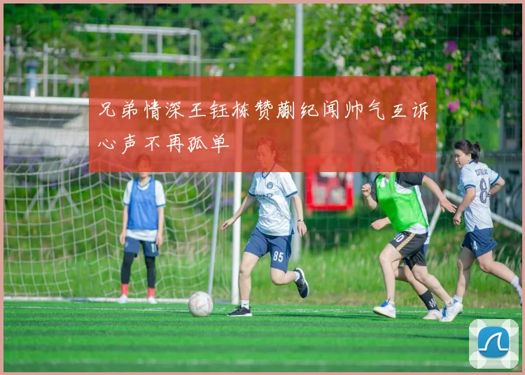兄弟情深王钰栋赞蒯纪闻帅气互诉心声不再孤单