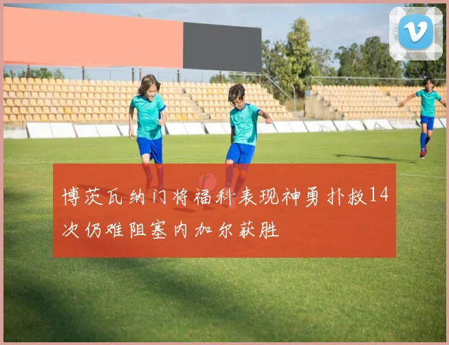 博茨瓦纳门将福科表现神勇扑救14次仍难阻塞内加尔获胜