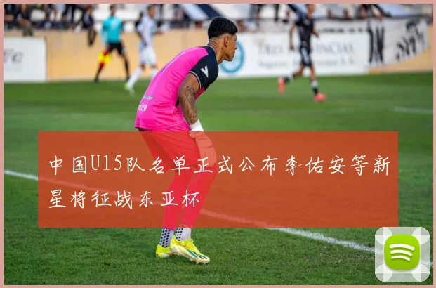 中国U15队名单正式公布李佑安等新星将征战东亚杯