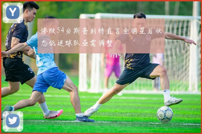惨败54分斯普利特直言全明星后状态低迷球队亟需调整