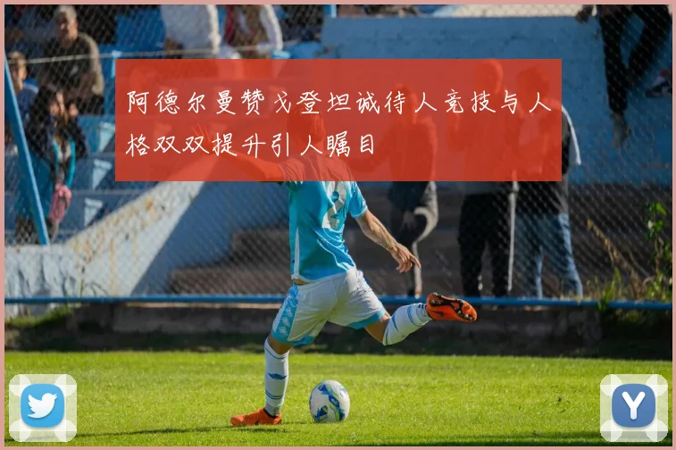 阿德尔曼赞戈登坦诚待人竞技与人格双双提升引人瞩目