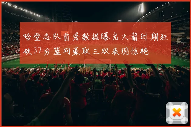 哈登各队首秀数据曝光火箭时期狂砍37分篮网豪取三双表现惊艳