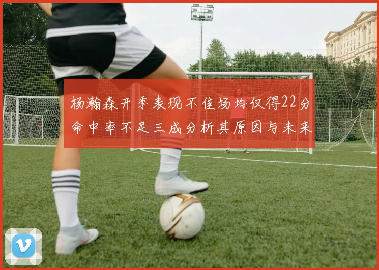 杨瀚森开季表现不佳场均仅得22分命中率不足三成分析其原因与未来发展潜力