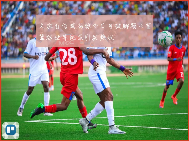 文班自信满满称今日可破脚踢卡筐篮球世界纪录引发热议