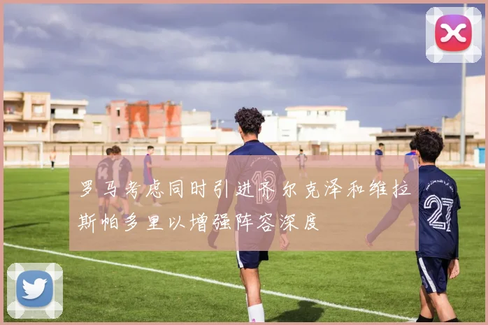 罗马考虑同时引进齐尔克泽和维拉斯帕多里以增强阵容深度