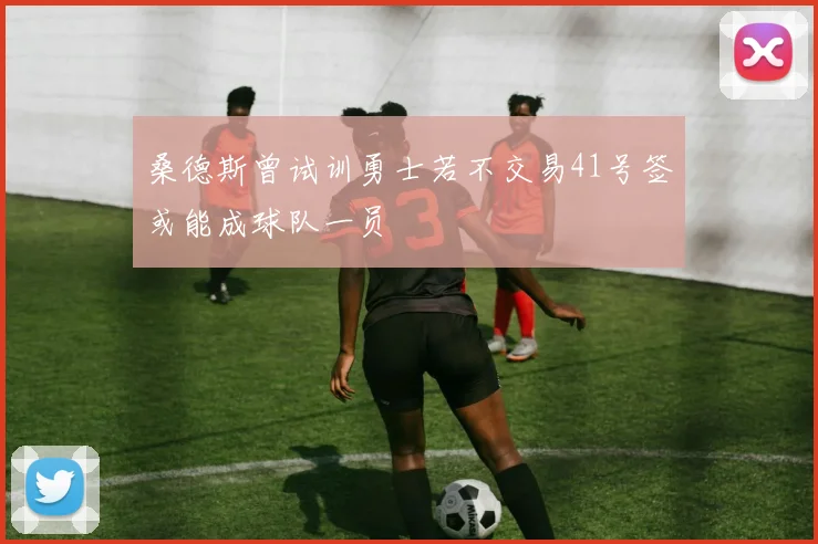 桑德斯曾试训勇士若不交易41号签或能成球队一员